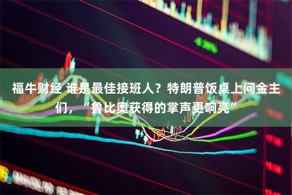 福牛财经 谁是最佳接班人？特朗普饭桌上问金主们，“鲁比奥获得的掌声更响亮”