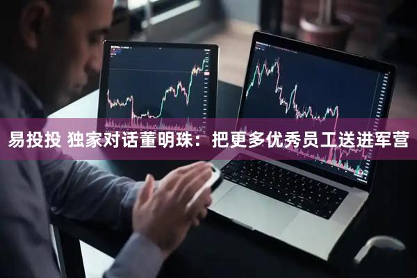 易投投 独家对话董明珠：把更多优秀员工送进军营