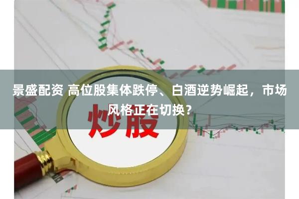 景盛配资 高位股集体跌停、白酒逆势崛起，市场风格正在切换？