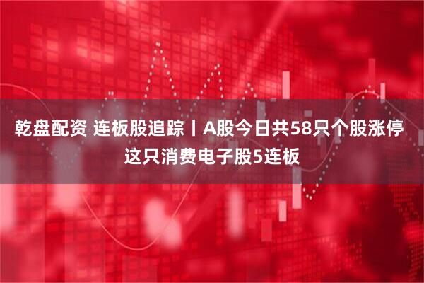乾盘配资 连板股追踪丨A股今日共58只个股涨停 这只消费电子股5连板