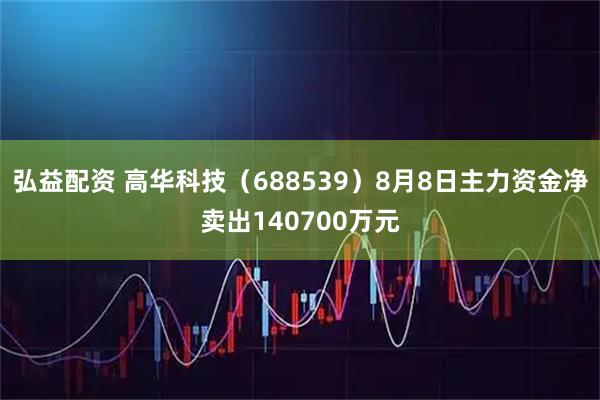 弘益配资 高华科技（688539）8月8日主力资金净卖出140700万元