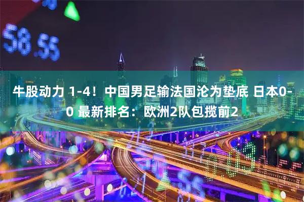 牛股动力 1-4！中国男足输法国沦为垫底 日本0-0 最新排名：欧洲2队包揽前2