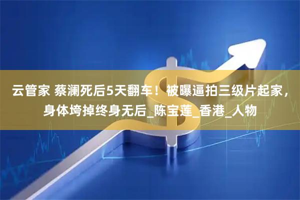 云管家 蔡澜死后5天翻车！被曝逼拍三级片起家，身体垮掉终身无后_陈宝莲_香港_人物