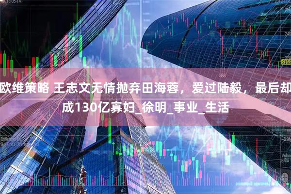 欧维策略 王志文无情抛弃田海蓉，爱过陆毅，最后却成130亿寡妇_徐明_事业_生活