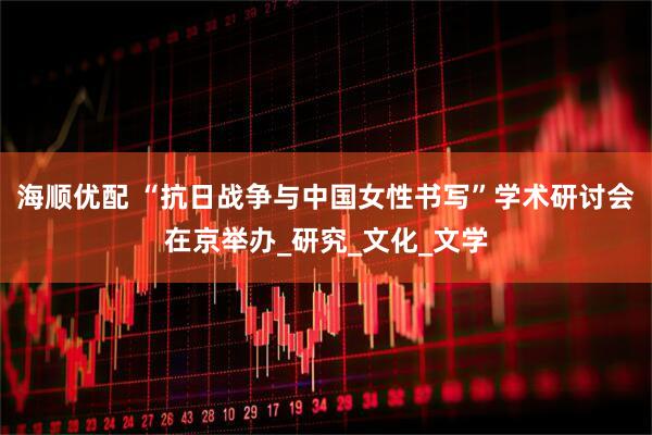 海顺优配 “抗日战争与中国女性书写”学术研讨会在京举办_研究_文化_文学