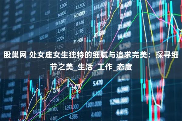 股巢网 处女座女生独特的细腻与追求完美：探寻细节之美_生活_工作_态度