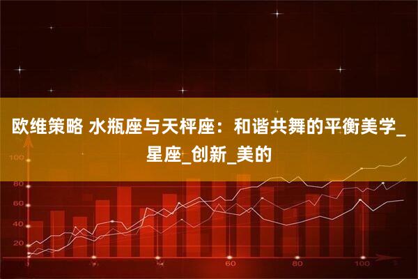 欧维策略 水瓶座与天枰座：和谐共舞的平衡美学_星座_创新_美的