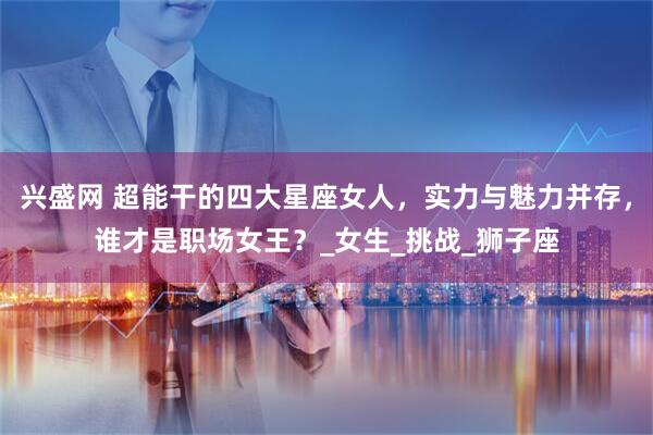 兴盛网 超能干的四大星座女人，实力与魅力并存，谁才是职场女王？_女生_挑战_狮子座