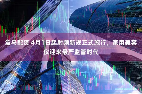 盒马配资 4月1日起射频新规正式施行，家用美容仪迎来最严监管时代