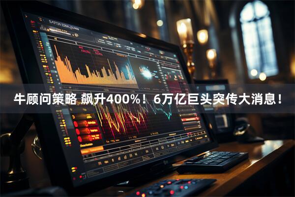 牛顾问策略 飙升400%！6万亿巨头突传大消息！