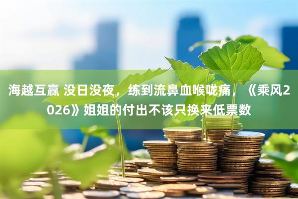 海越互赢 没日没夜，练到流鼻血喉咙痛，《乘风2026》姐姐的付出不该只换来低票数
