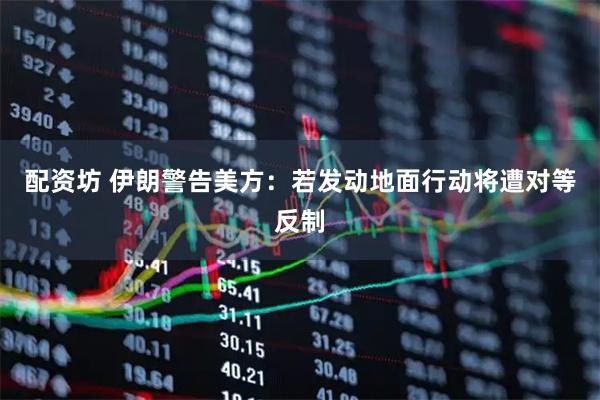 配资坊 伊朗警告美方：若发动地面行动将遭对等反制