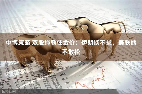 中博策略 双股绳勒住金价：伊朗谈不拢，美联储不敢松